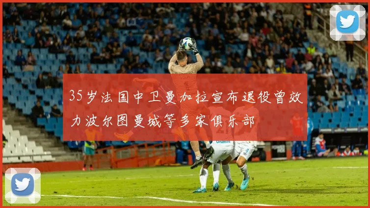 35岁法国中卫曼加拉宣布退役曾效力波尔图曼城等多家俱乐部