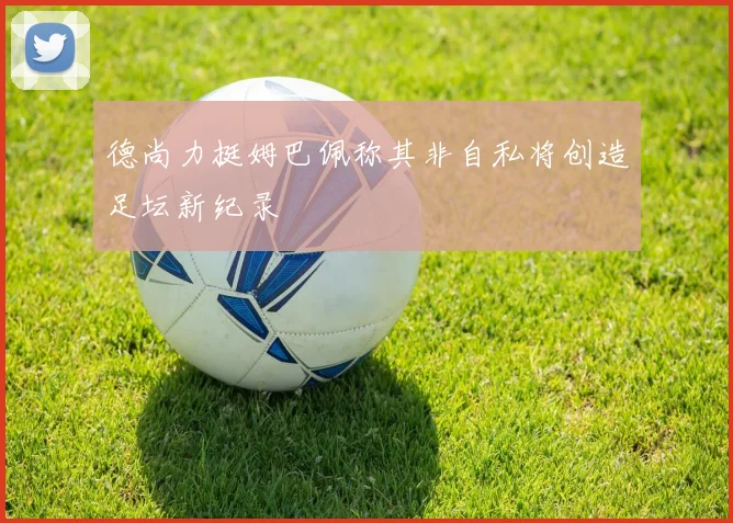 德尚力挺姆巴佩称其非自私将创造足坛新纪录