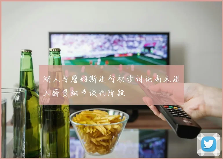 湖人与詹姆斯进行初步讨论尚未进入薪资细节谈判阶段
