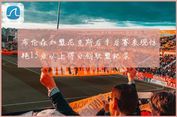 布伦森加盟尼克斯后季后赛表现惊艳15分以上得分创联盟纪录