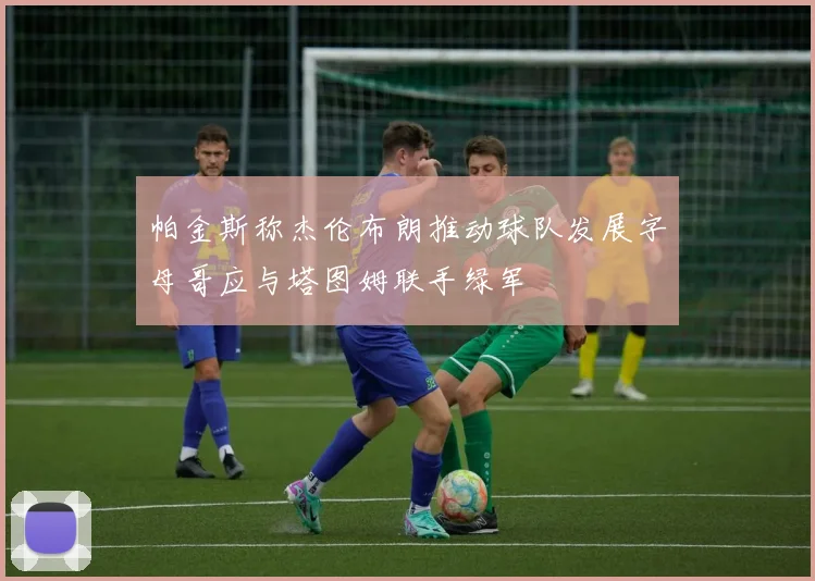 帕金斯称杰伦布朗推动球队发展字母哥应与塔图姆联手绿军