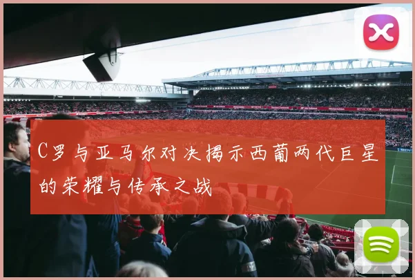 C罗与亚马尔对决揭示西葡两代巨星的荣耀与传承之战