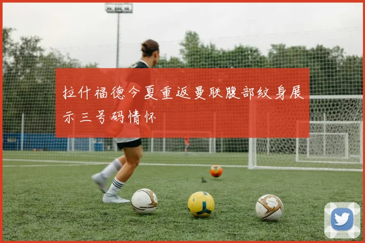 拉什福德今夏重返曼联腹部纹身展示三号码情怀