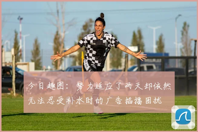 今日趣图：努力适应了两天却依然无法忍受补水时的广告插播困扰