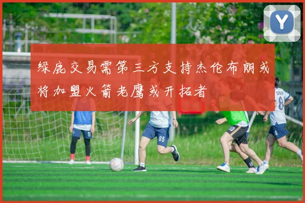 绿鹿交易需第三方支持杰伦布朗或将加盟火箭老鹰或开拓者