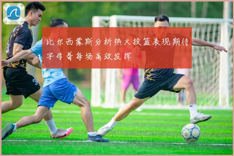 比尔西蒙斯分析热火投篮表现期待字母哥每场高效发挥