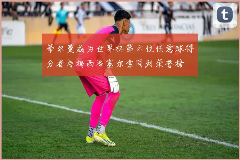蒂尔曼成为世界杯第六位任意球得分者与梅西洛塞尔索同列荣誉榜