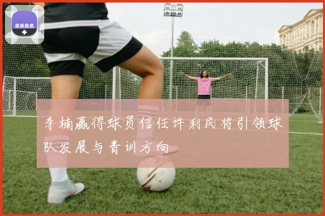 李楠赢得球员信任许利民将引领球队发展与青训方向