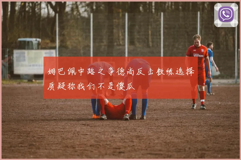 姆巴佩中路之争德尚反击教练选择质疑称我们不是傻瓜
